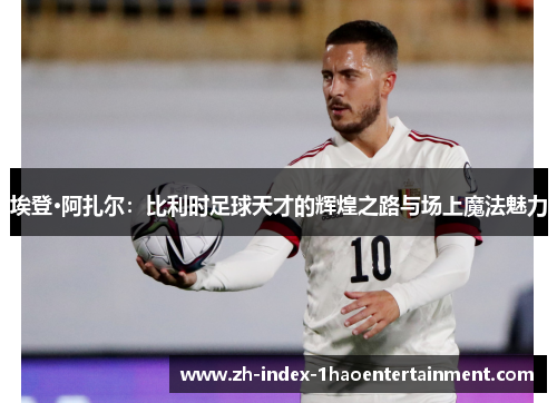 埃登·阿扎尔：比利时足球天才的辉煌之路与场上魔法魅力