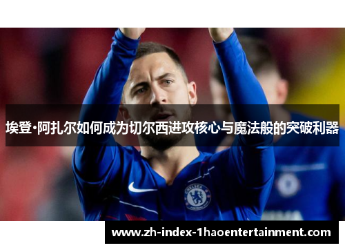 埃登·阿扎尔如何成为切尔西进攻核心与魔法般的突破利器