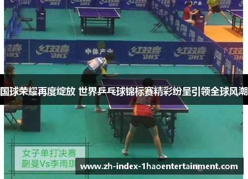 国球荣耀再度绽放 世界乒乓球锦标赛精彩纷呈引领全球风潮