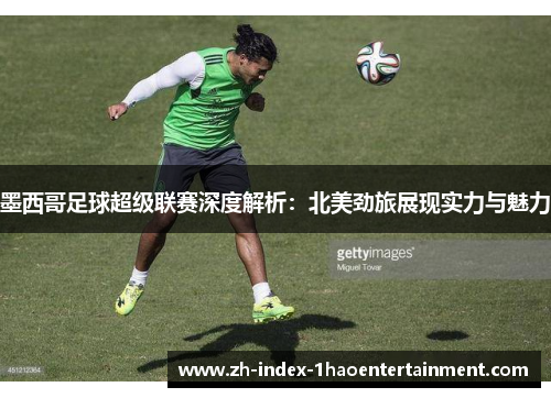墨西哥足球超级联赛深度解析：北美劲旅展现实力与魅力