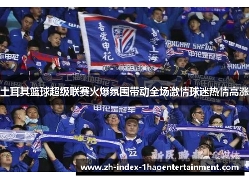 土耳其篮球超级联赛火爆氛围带动全场激情球迷热情高涨