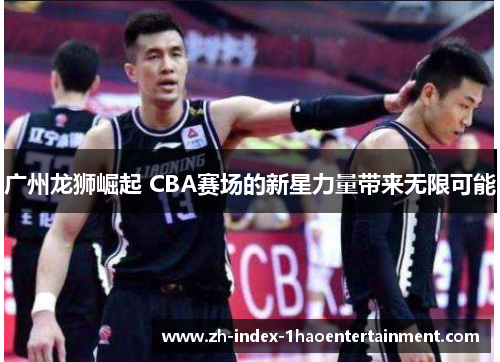 广州龙狮崛起 CBA赛场的新星力量带来无限可能